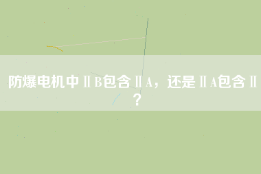 防爆電機(jī)中ⅡB包含ⅡA，還是ⅡA包含ⅡB？