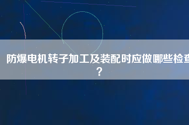 防爆電機(jī)轉(zhuǎn)子加工及裝配時(shí)應(yīng)做哪些檢查？